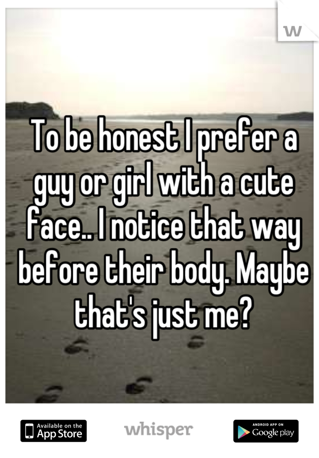 To be honest I prefer a guy or girl with a cute face.. I notice that way before their body. Maybe that's just me?