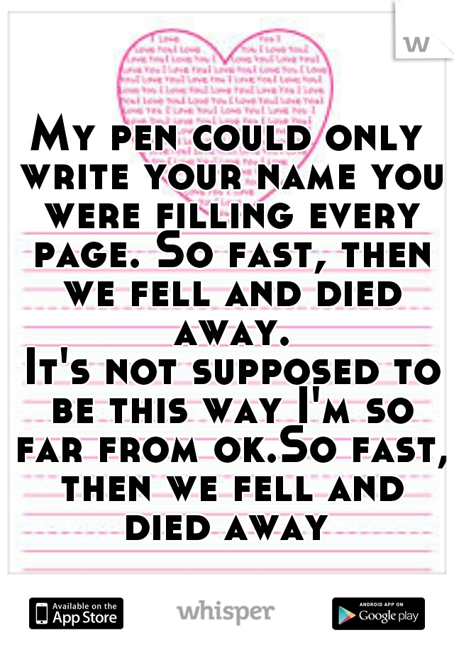 My pen could only write your name you were filling every page. So fast, then we fell and died away.

 It's not supposed to be this way I'm so far from ok.So fast, then we fell and died away 
