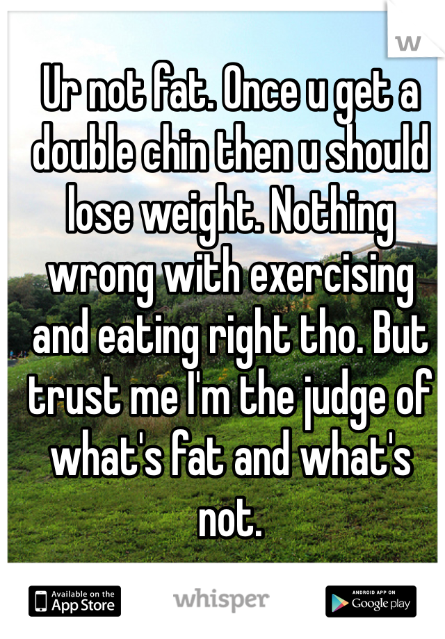 Ur not fat. Once u get a double chin then u should lose weight. Nothing wrong with exercising and eating right tho. But trust me I'm the judge of what's fat and what's not. 