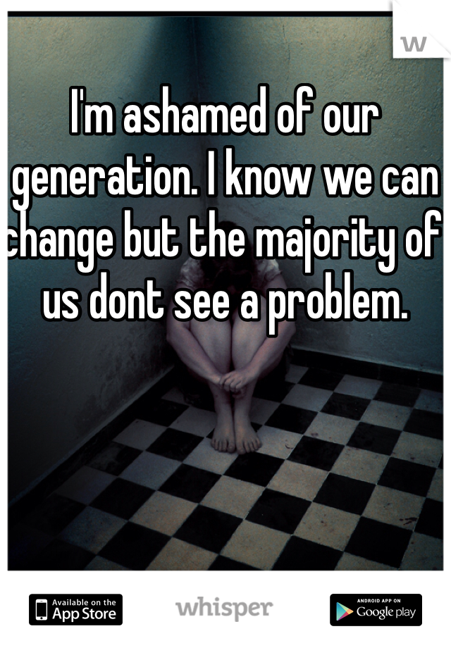 I'm ashamed of our generation. I know we can change but the majority of us dont see a problem. 