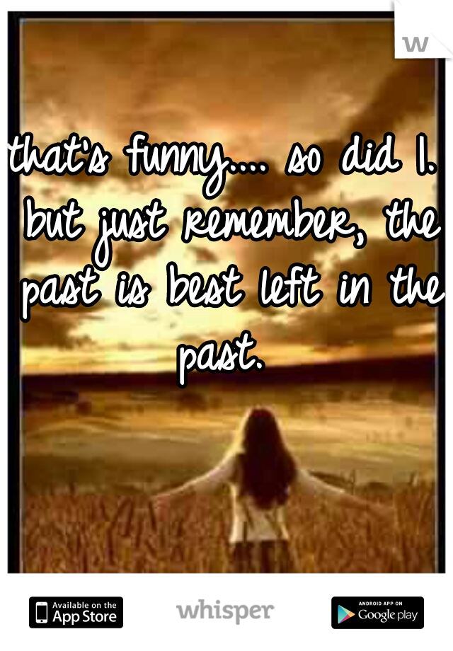 that's funny.... so did I. but just remember, the past is best left in the past. 
