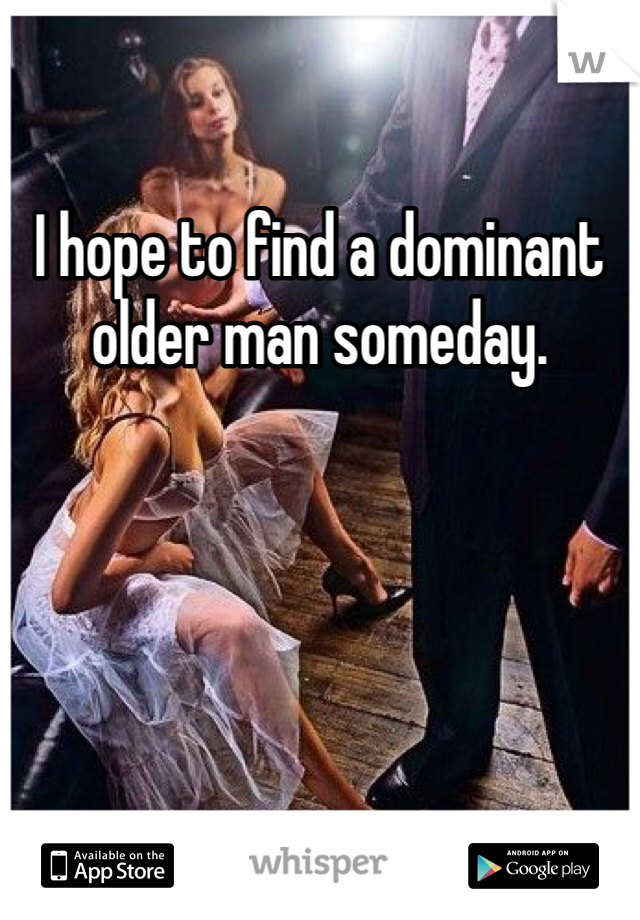 I hope to find a dominant older man someday. 