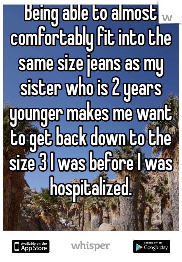 Being able to almost comfortably fit into the same size jeans as my sister who is 2 years younger makes me want to get back down to the size 3 I was before I was hospitalized. 