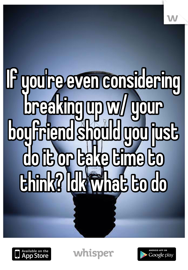 If you're even considering breaking up w/ your boyfriend should you just do it or take time to think? Idk what to do 