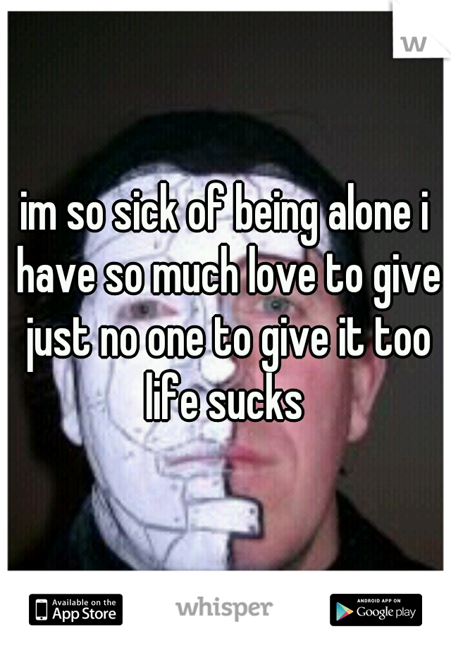 im so sick of being alone i have so much love to give just no one to give it too life sucks 
