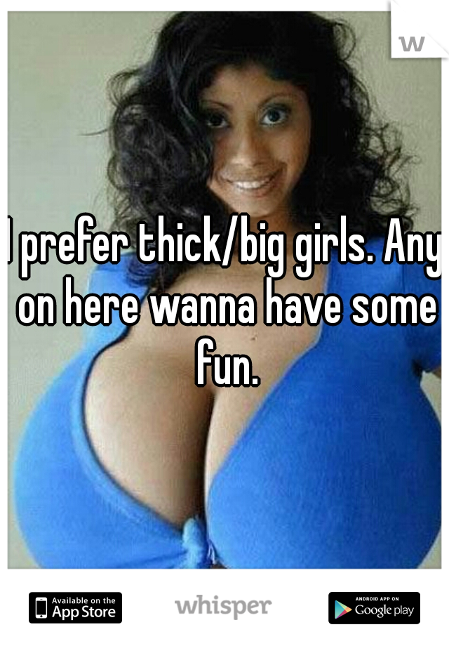 I prefer thick/big girls. Any on here wanna have some fun.
