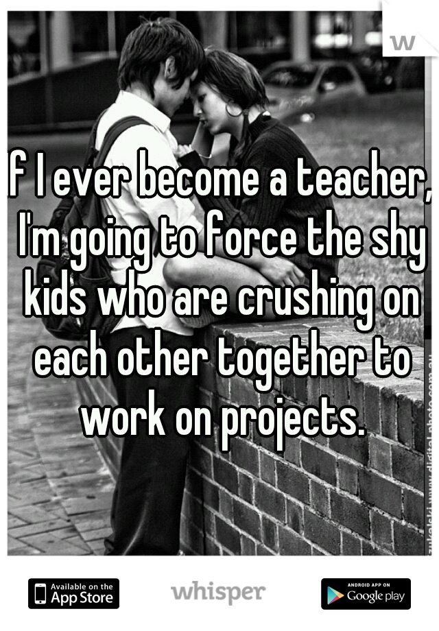 If I ever become a teacher, I'm going to force the shy kids who are crushing on each other together to work on projects.