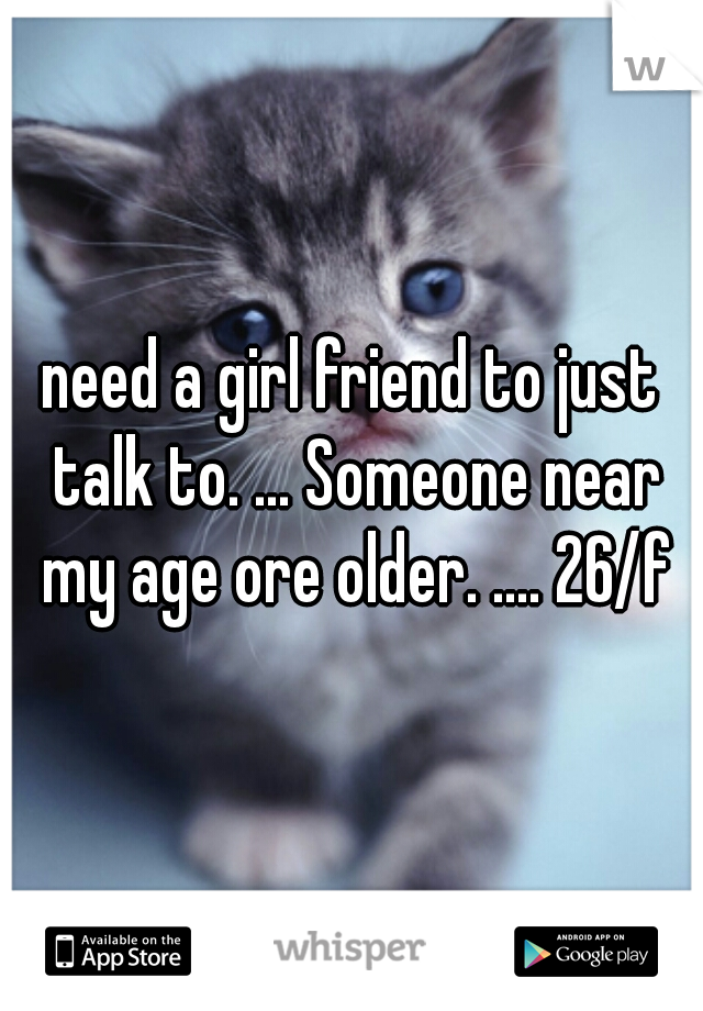 need a girl friend to just talk to. ... Someone near my age ore older. .... 26/f