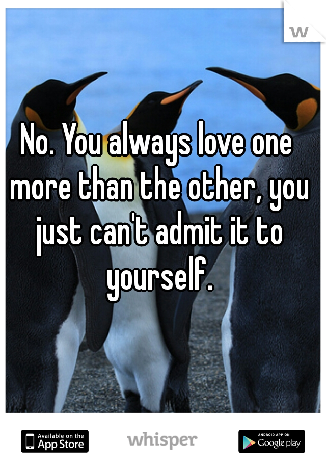 No. You always love one more than the other, you just can't admit it to yourself.
