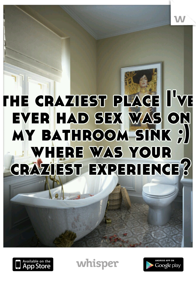 the craziest place I've ever had sex was on my bathroom sink ;) where was your craziest experience?