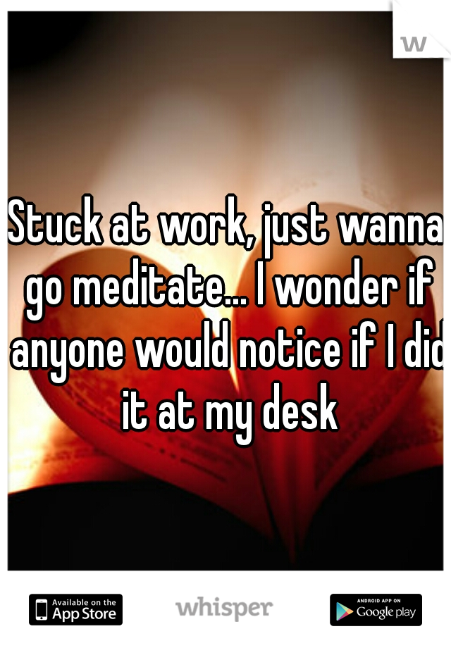 Stuck at work, just wanna go meditate... I wonder if anyone would notice if I did it at my desk