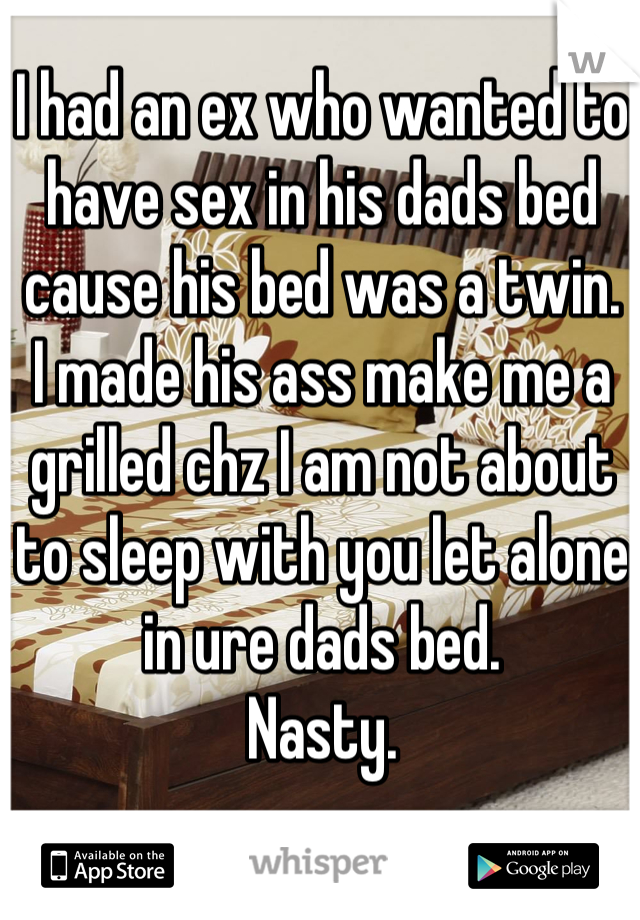 I had an ex who wanted to have sex in his dads bed cause his bed was a twin.
I made his ass make me a grilled chz I am not about to sleep with you let alone in ure dads bed.
Nasty.
