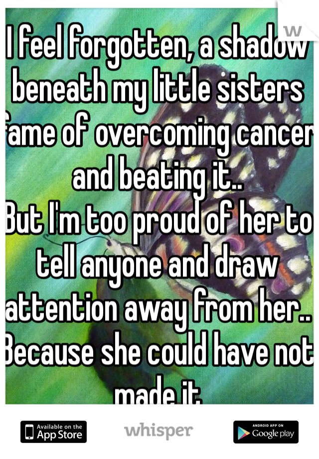 I feel forgotten, a shadow beneath my little sisters fame of overcoming cancer and beating it..
But I'm too proud of her to tell anyone and draw attention away from her.. Because she could have not made it