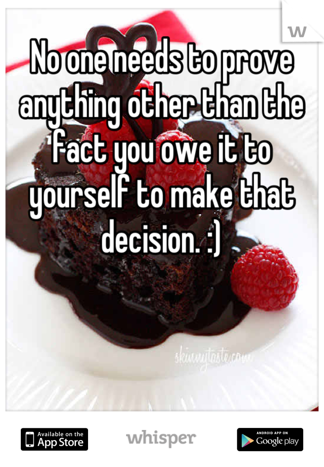 No one needs to prove anything other than the fact you owe it to yourself to make that decision. :)
