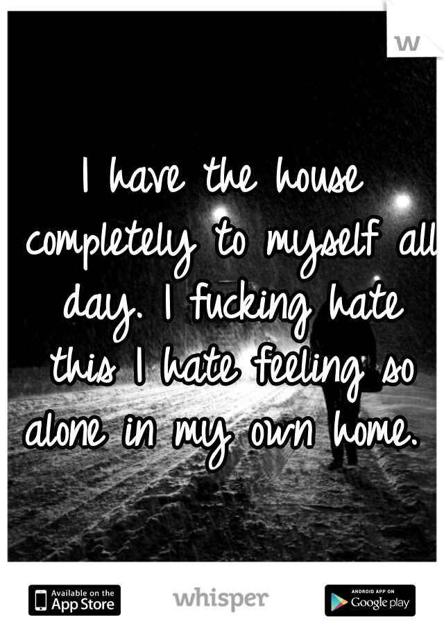 I have the house completely to myself all day. I fucking hate this I hate feeling so alone in my own home. 