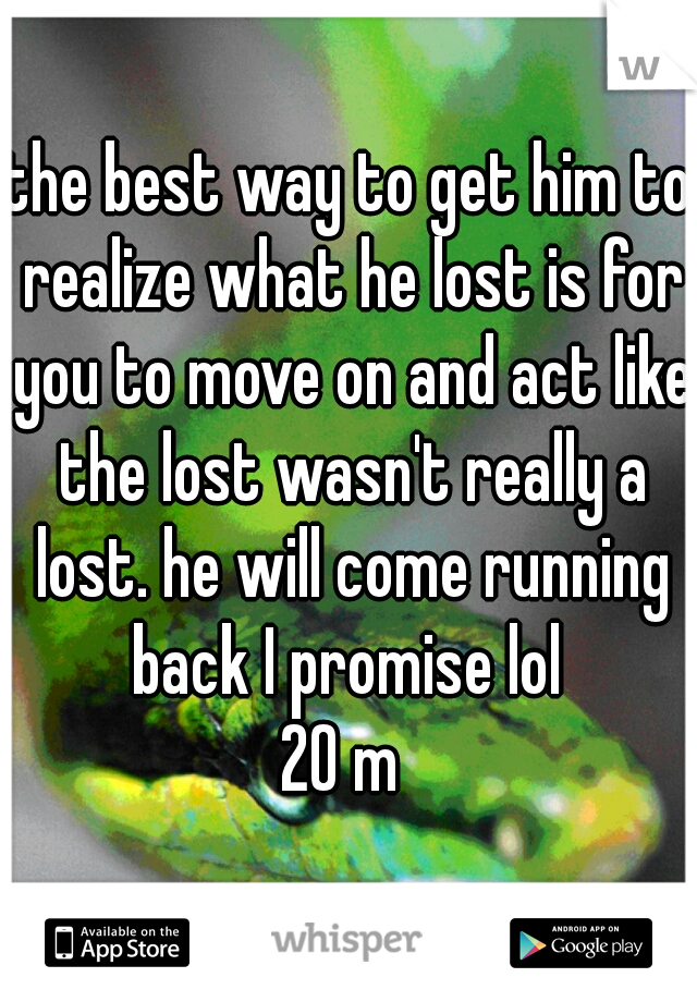 the best way to get him to realize what he lost is for you to move on and act like the lost wasn't really a lost. he will come running back I promise lol 
20 m 
