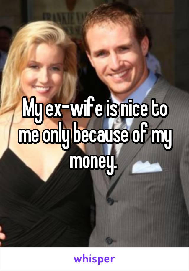My ex-wife is nice to me only because of my money. 