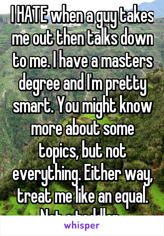 I HATE when a guy takes me out then talks down to me. I have a masters degree and I'm pretty smart. You might know more about some topics, but not everything. Either way, treat me like an equal. Not a toddler. 