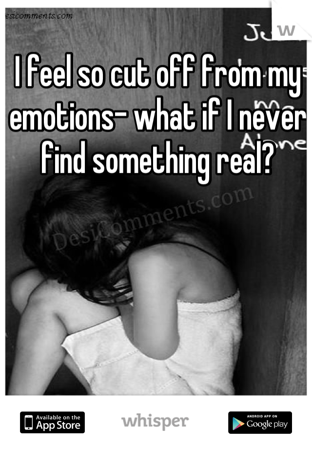 I feel so cut off from my emotions- what if I never find something real?