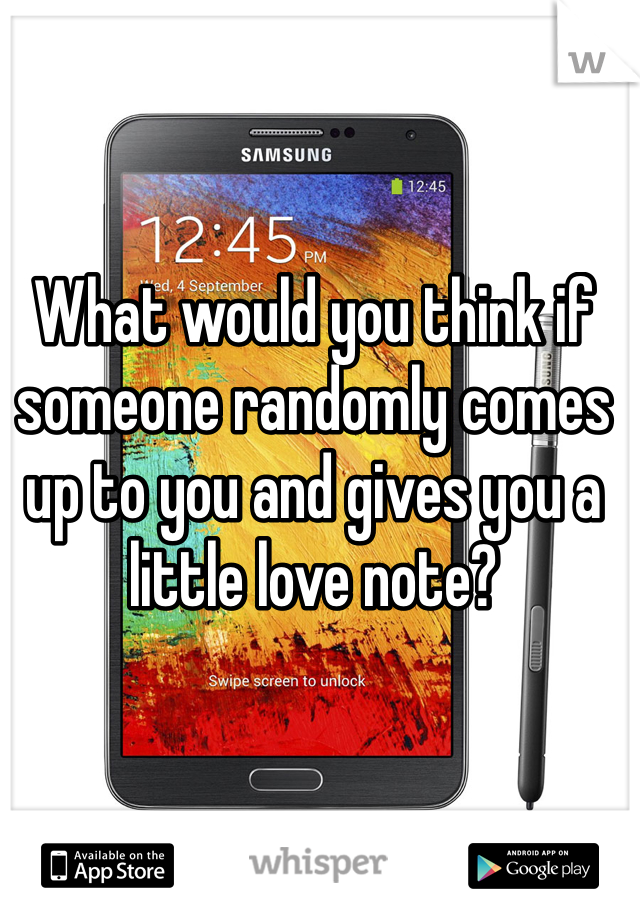 What would you think if someone randomly comes up to you and gives you a little love note?