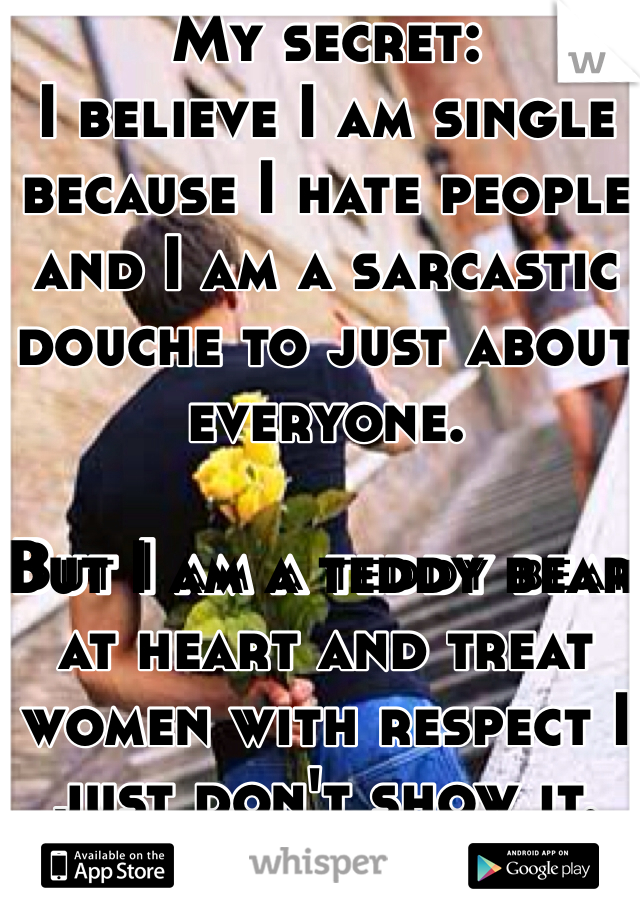 My secret:
I believe I am single because I hate people and I am a sarcastic douche to just about everyone.

But I am a teddy bear at heart and treat women with respect I just don't show it.
