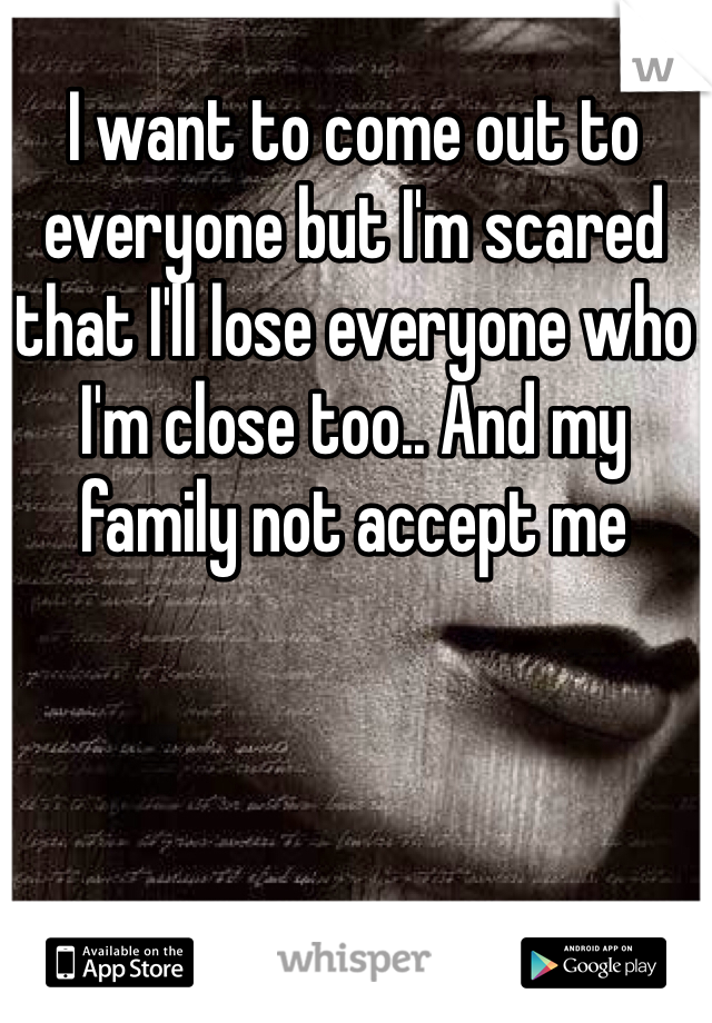 I want to come out to everyone but I'm scared that I'll lose everyone who I'm close too.. And my family not accept me 