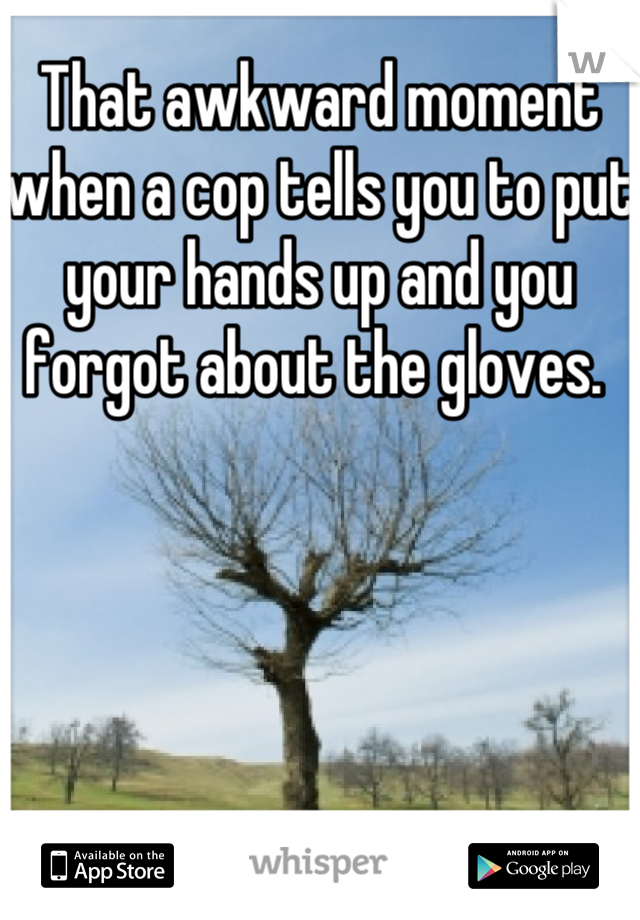 That awkward moment when a cop tells you to put your hands up and you forgot about the gloves. 
