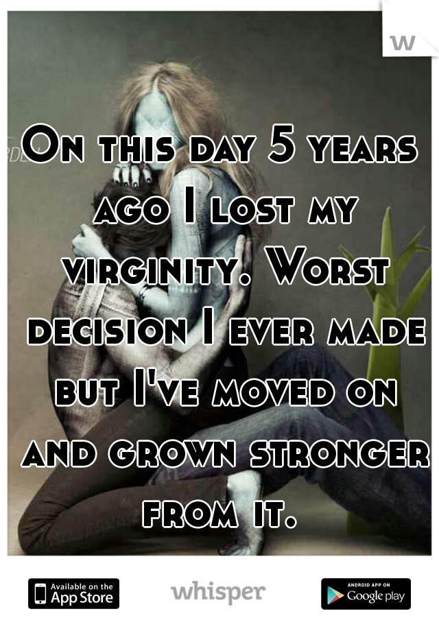 On this day 5 years ago I lost my virginity. Worst decision I ever made but I've moved on and grown stronger from it. 