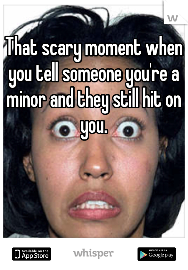 That scary moment when you tell someone you're a minor and they still hit on you. 