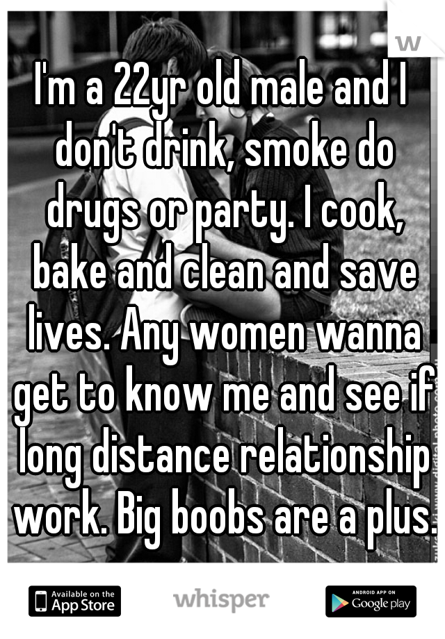 I'm a 22yr old male and I don't drink, smoke do drugs or party. I cook, bake and clean and save lives. Any women wanna get to know me and see if long distance relationship work. Big boobs are a plus. 