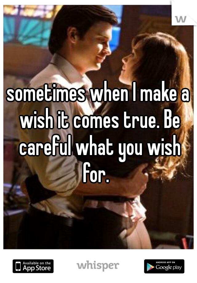 sometimes when I make a wish it comes true. Be careful what you wish for.  