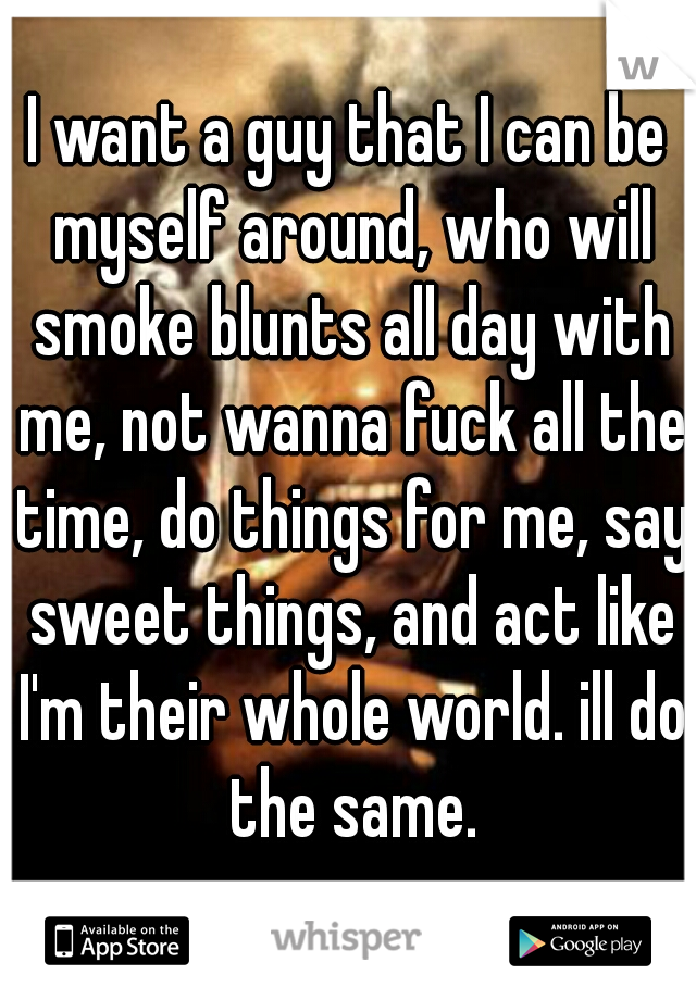 I want a guy that I can be myself around, who will smoke blunts all day with me, not wanna fuck all the time, do things for me, say sweet things, and act like I'm their whole world. ill do the same.