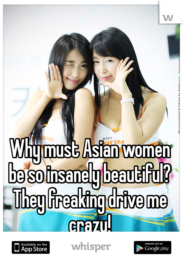 Why must Asian women be so insanely beautiful? 
They freaking drive me crazy!