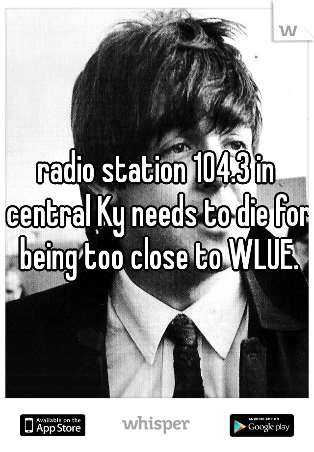 radio station 104.3 in central Ky needs to die for being too close to WLUE.