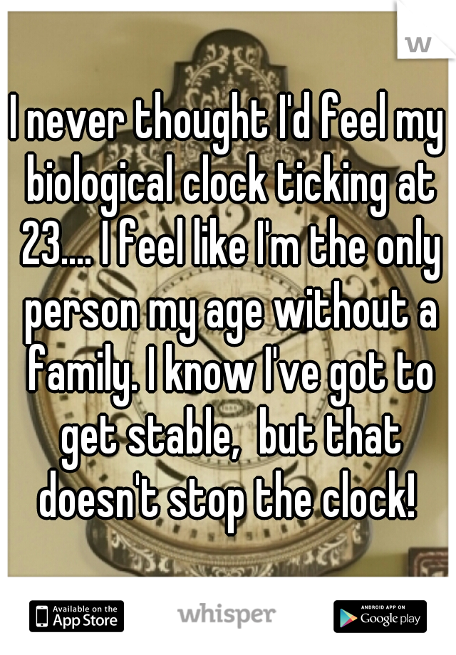 I never thought I'd feel my biological clock ticking at 23.... I feel like I'm the only person my age without a family. I know I've got to get stable,  but that doesn't stop the clock! 