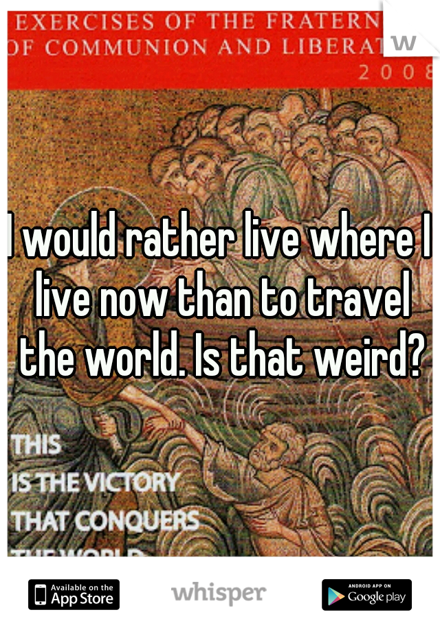 I would rather live where I live now than to travel the world. Is that weird?