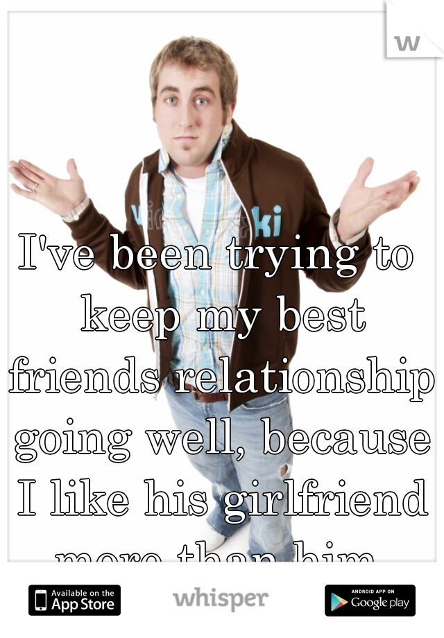 I've been trying to keep my best friends relationship going well, because I like his girlfriend more than him.