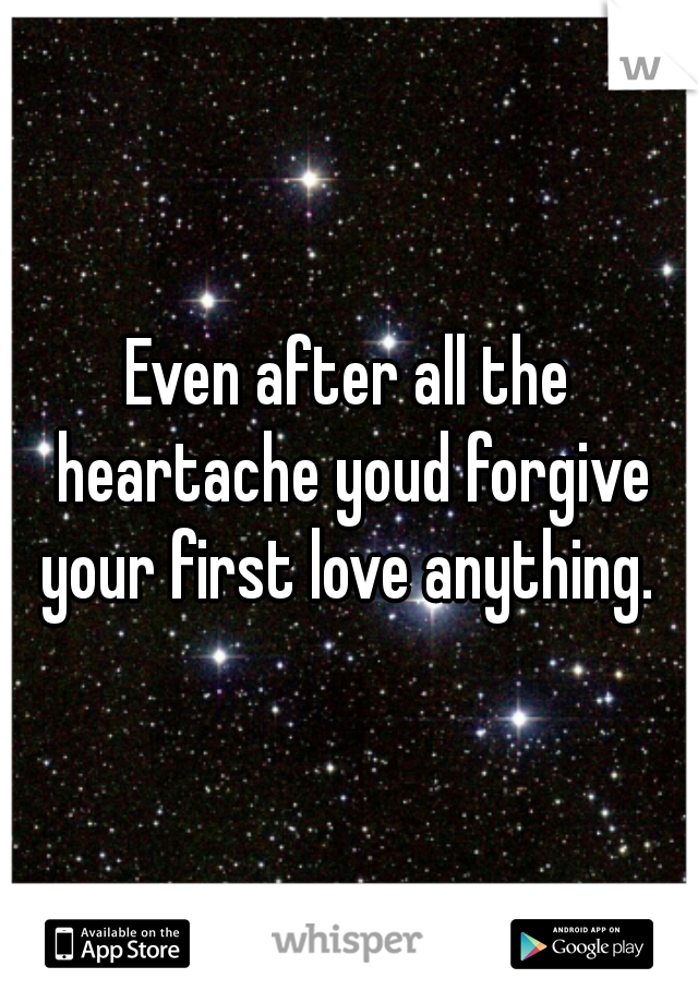 Even after all the heartache youd forgive your first love anything. 