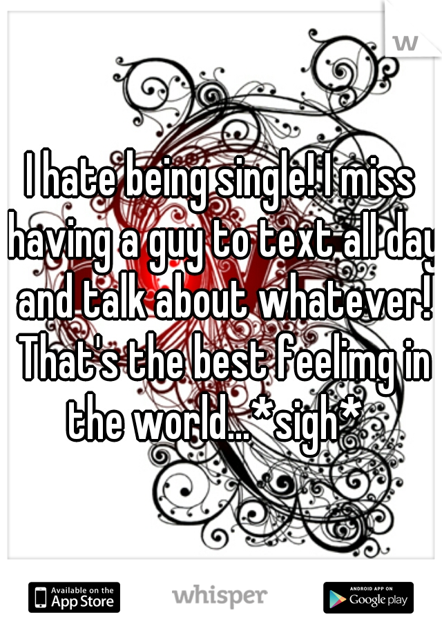I hate being single! I miss having a guy to text all day and talk about whatever! That's the best feelimg in the world...*sigh*  