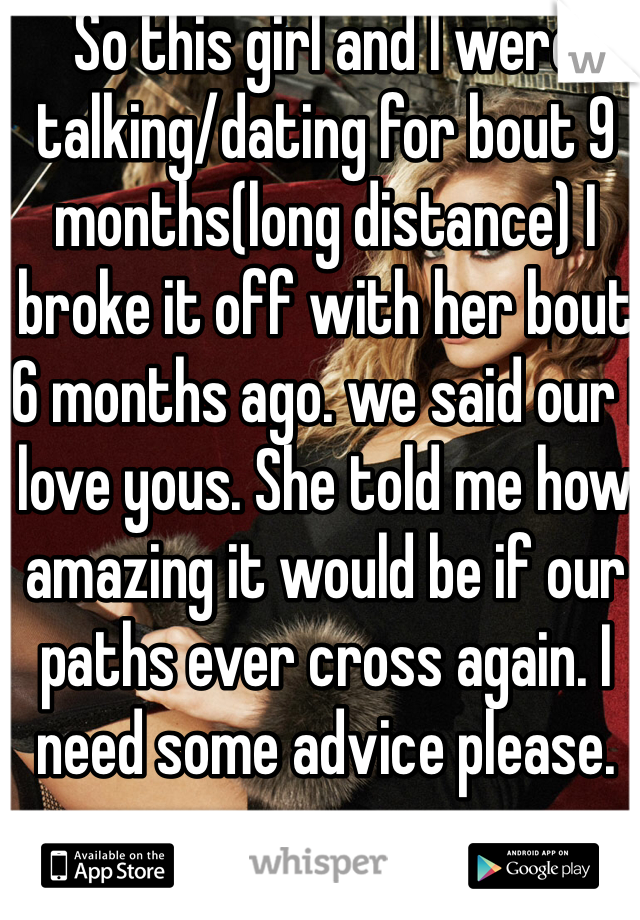 So this girl and I were talking/dating for bout 9 months(long distance) I broke it off with her bout 6 months ago. we said our I love yous. She told me how amazing it would be if our paths ever cross again. I need some advice please. 