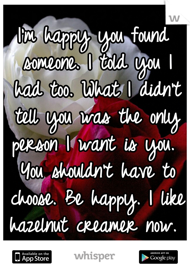 I'm happy you found someone. I told you I had too. What I didn't tell you was the only person I want is you.  You shouldn't have to choose. Be happy. I like hazelnut creamer now. 