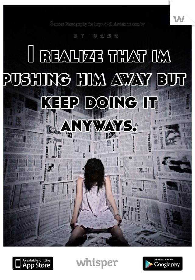 I realize that im pushing him away but i keep doing it anyways. 