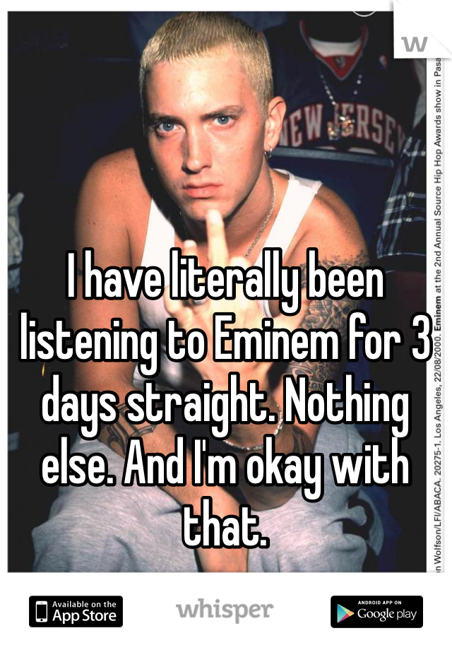 I have literally been listening to Eminem for 3 days straight. Nothing else. And I'm okay with that. 