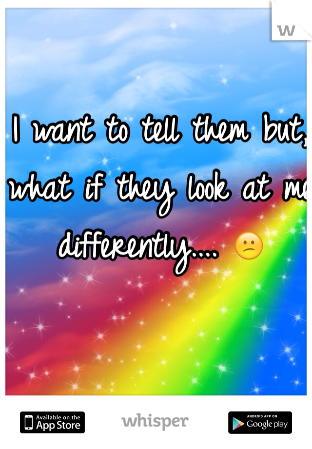 I want to tell them but, what if they look at me differently.... 😕