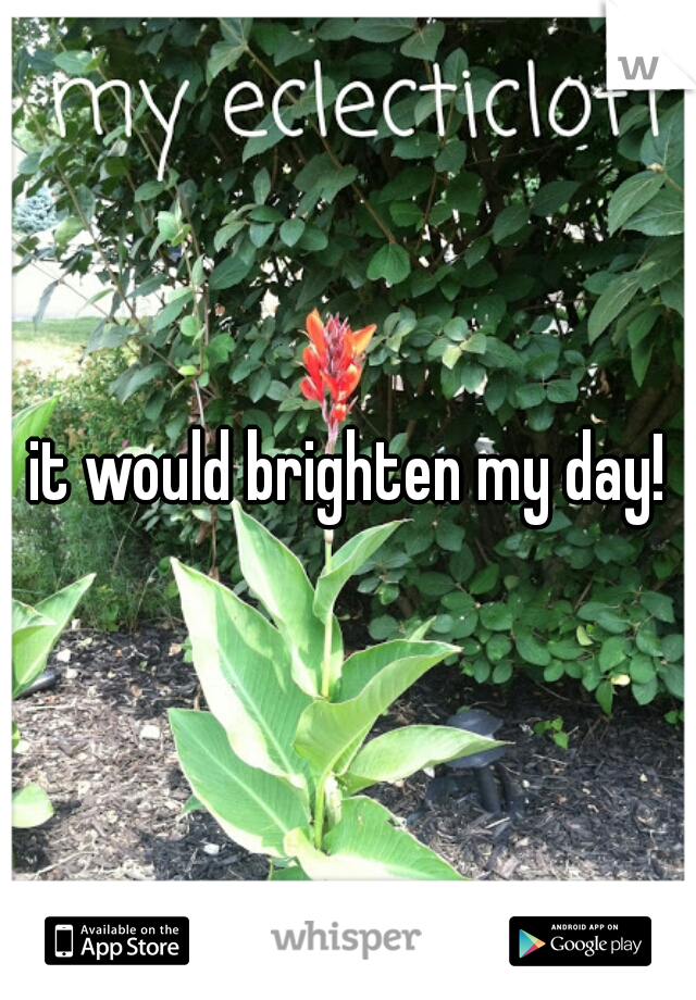 it would brighten my day!
