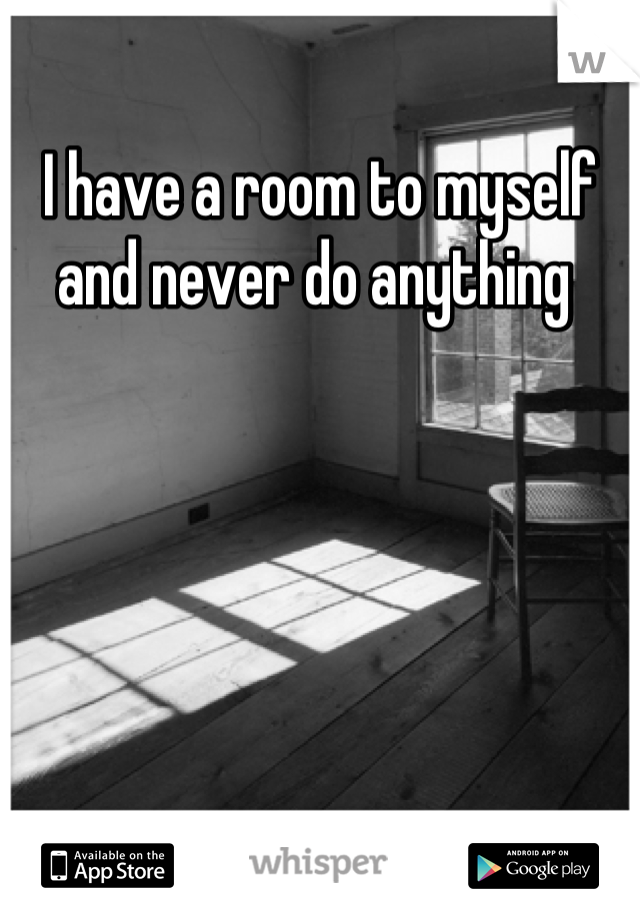 I have a room to myself and never do anything 