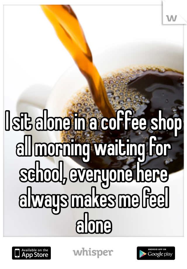 I sit alone in a coffee shop all morning waiting for school, everyone here always makes me feel alone
