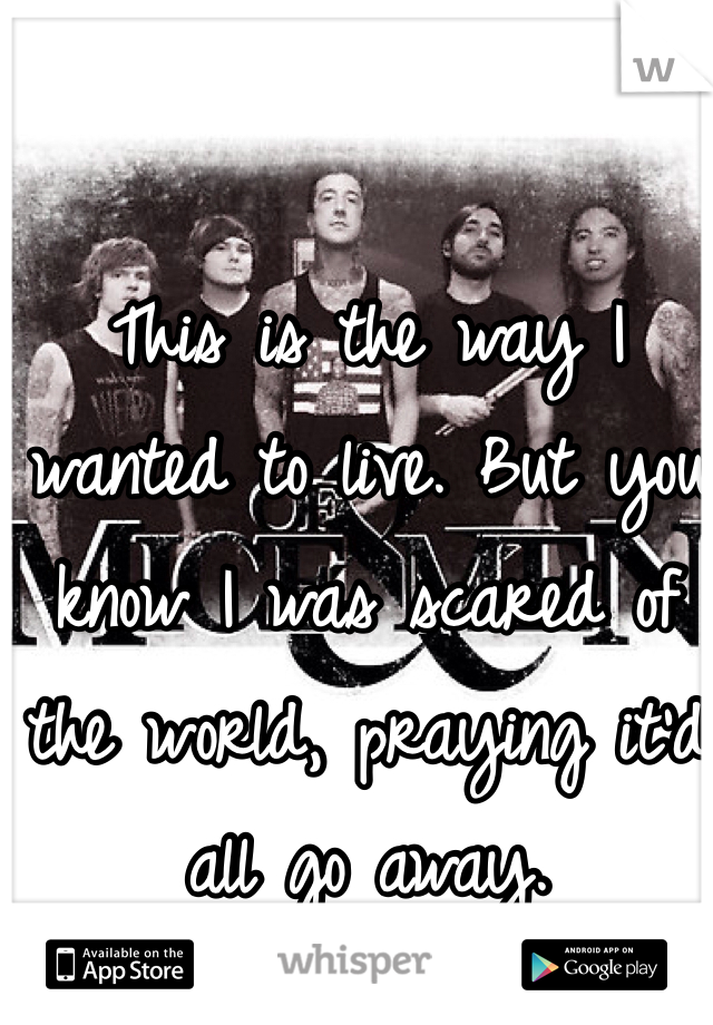 This is the way I wanted to live. But you know I was scared of the world, praying it'd all go away. 