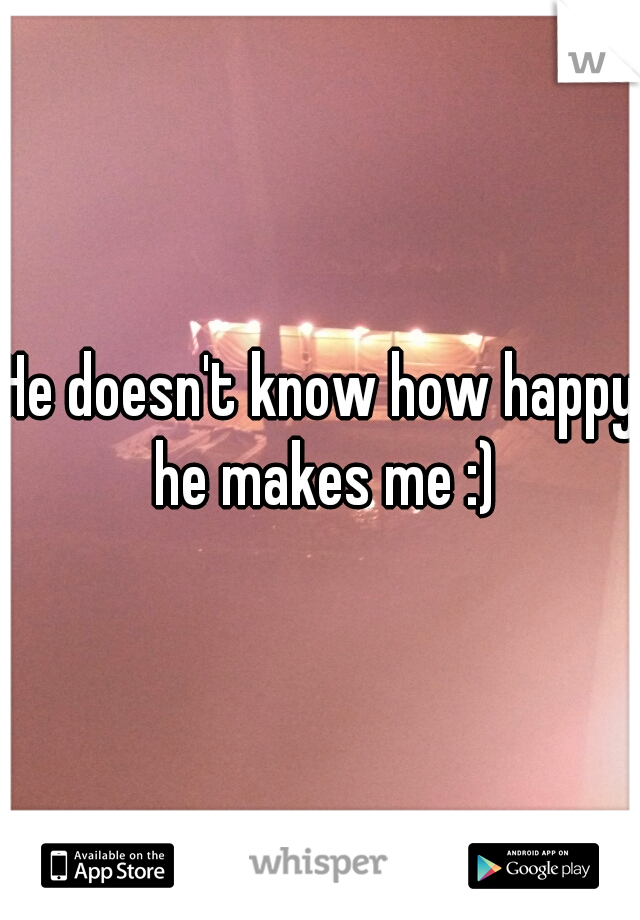 He doesn't know how happy he makes me :)