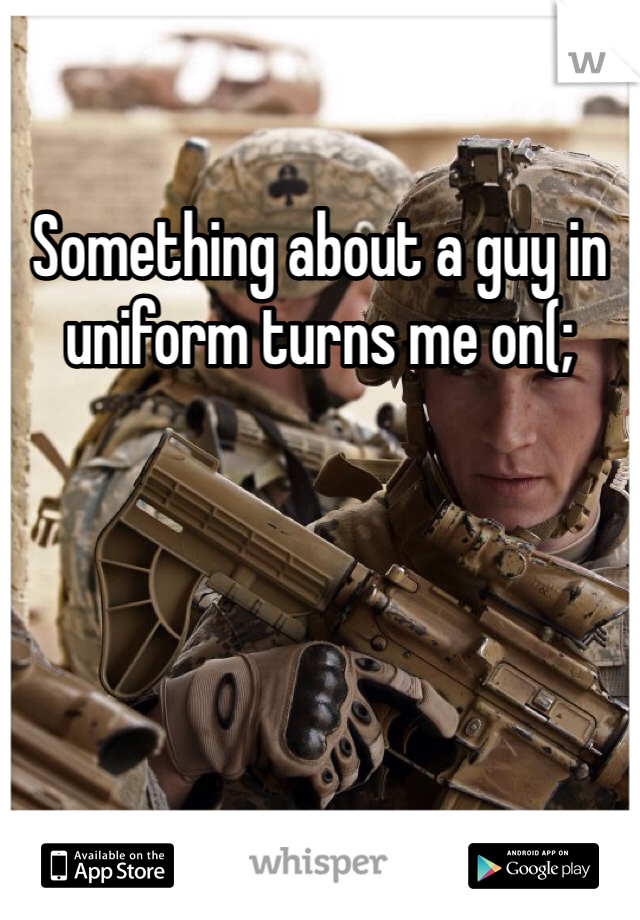 Something about a guy in uniform turns me on(;